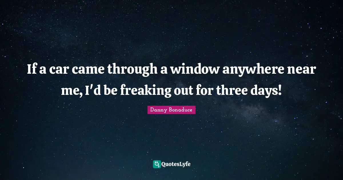 If a car came through a window anywhere near me, I'd be freaking out for three days!