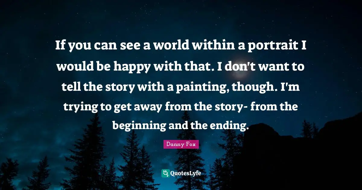 If you can see a world within a portrait I would be happy with that. I don't want to tell the story with a painting, though. I'm trying to get away from the story- from the beginning and the ending.
