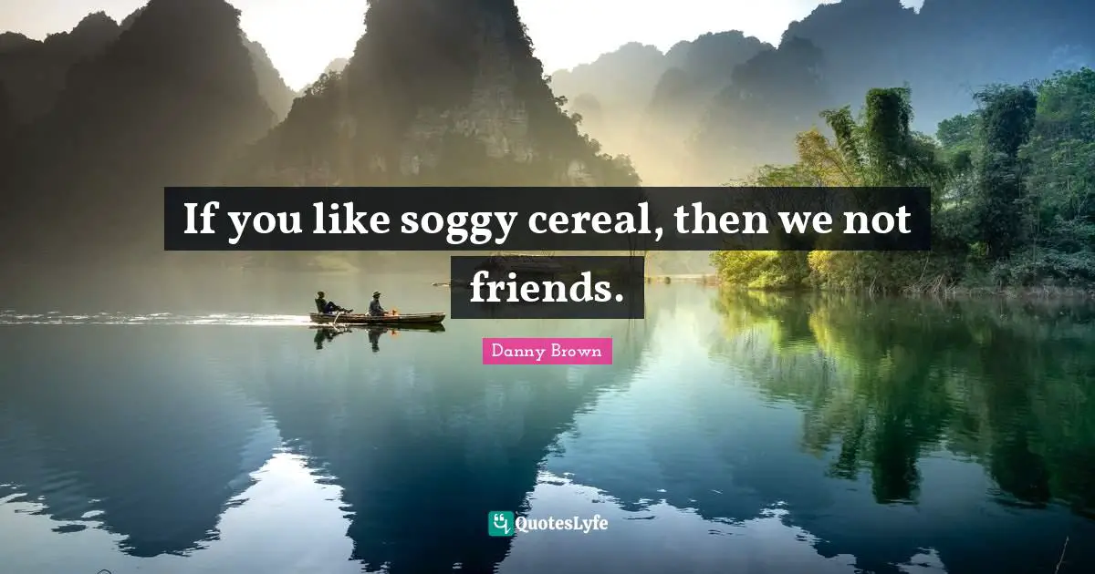 If you like soggy cereal, then we not friends.