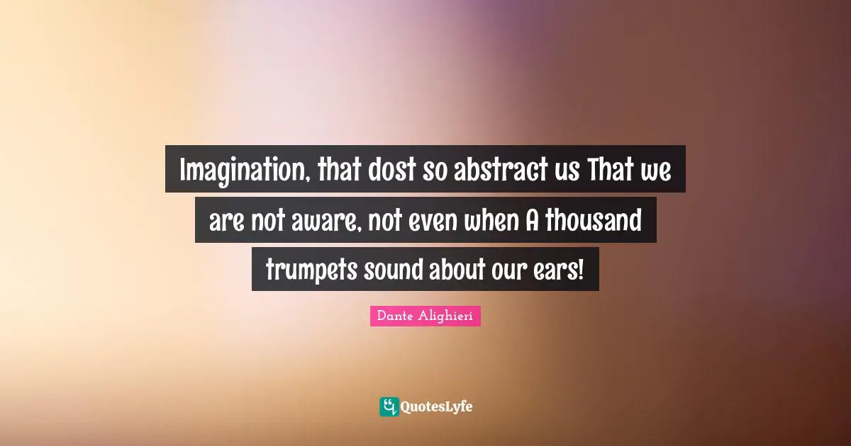 Imagination, that dost so abstract us That we are not aware, not even when A thousand trumpets sound about our ears!