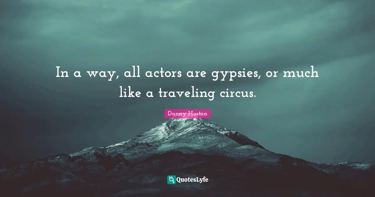 In a way, all actors are gypsies, or much like a traveling circus.