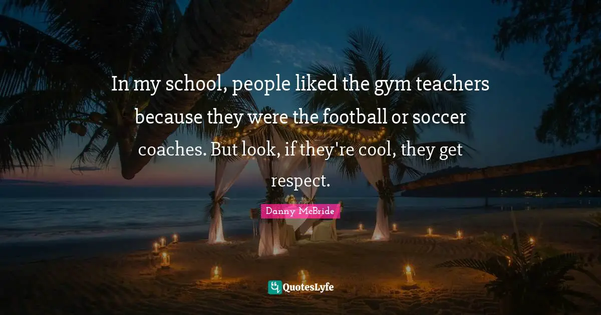In my school, people liked the gym teachers because they were the football or soccer coaches. But look, if they're cool, they get respect.