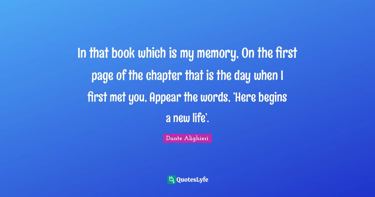 In that book which is my memory, On the first page of the chapter that is the day when I first met you, Appear the words, ‘Here begins a new life’.
