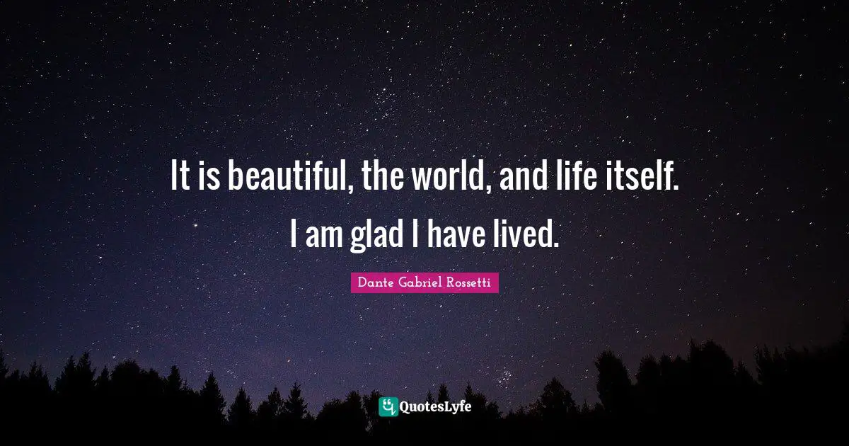 It is beautiful, the world, and life itself. I am glad I have lived.