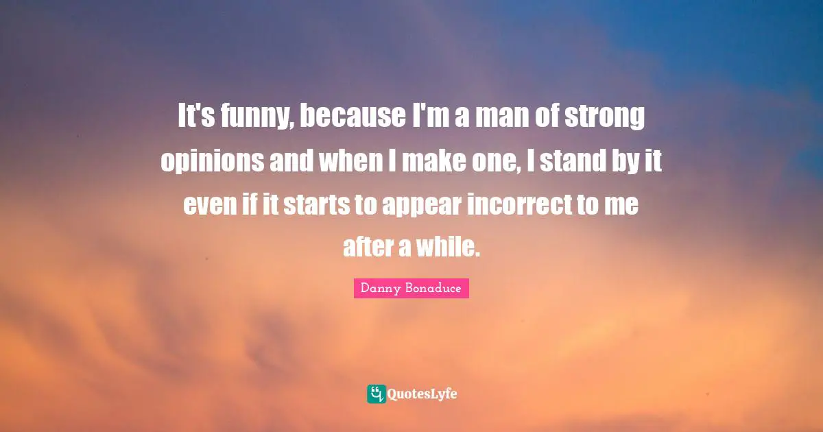 It's funny, because I'm a man of strong opinions and when I make one, I stand by it even if it starts to appear incorrect to me after a while.