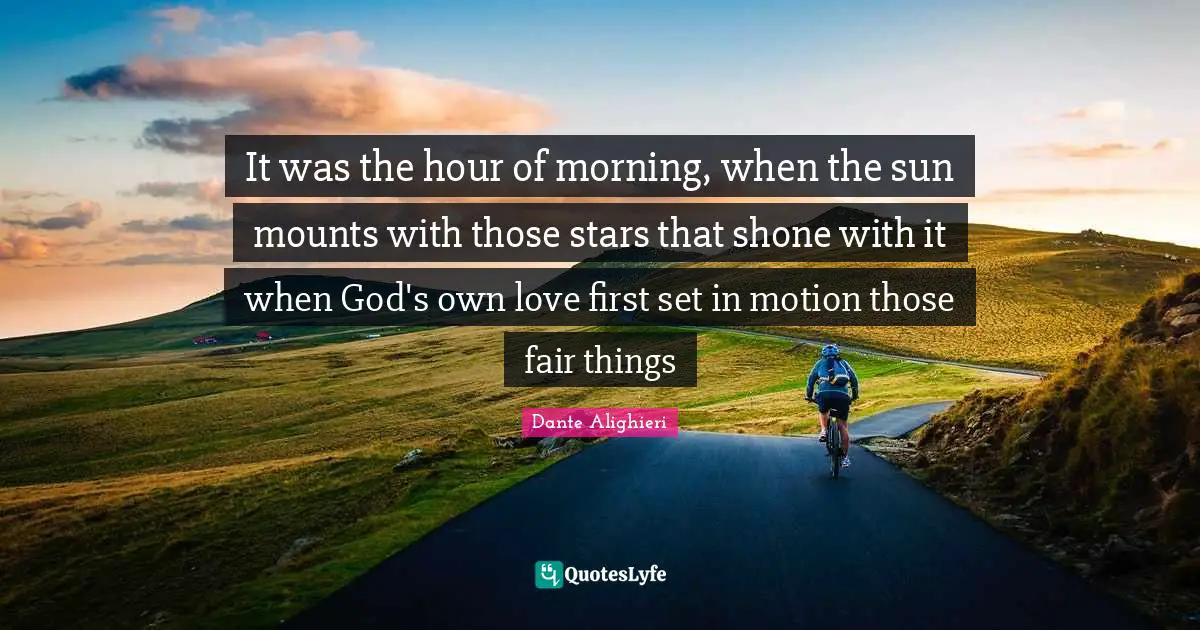 It was the hour of morning, when the sun mounts with those stars that shone with it when God's own love first set in motion those fair things