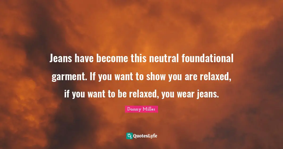 Jeans have become this neutral foundational garment. If you want to show you are relaxed, if you want to be relaxed, you wear jeans.