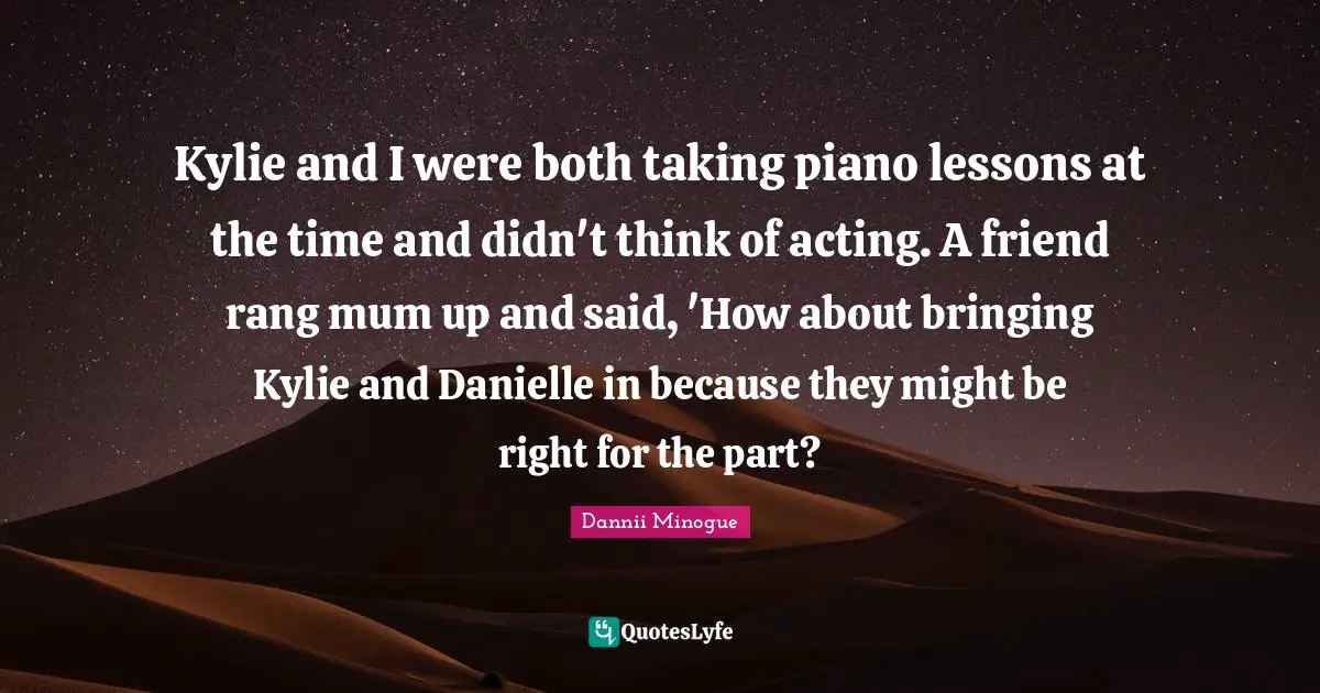 Kylie and I were both taking piano lessons at the time and didn't think of acting. A friend rang mum up and said, 'How about bringing Kylie and Danielle in because they might be right for the part?