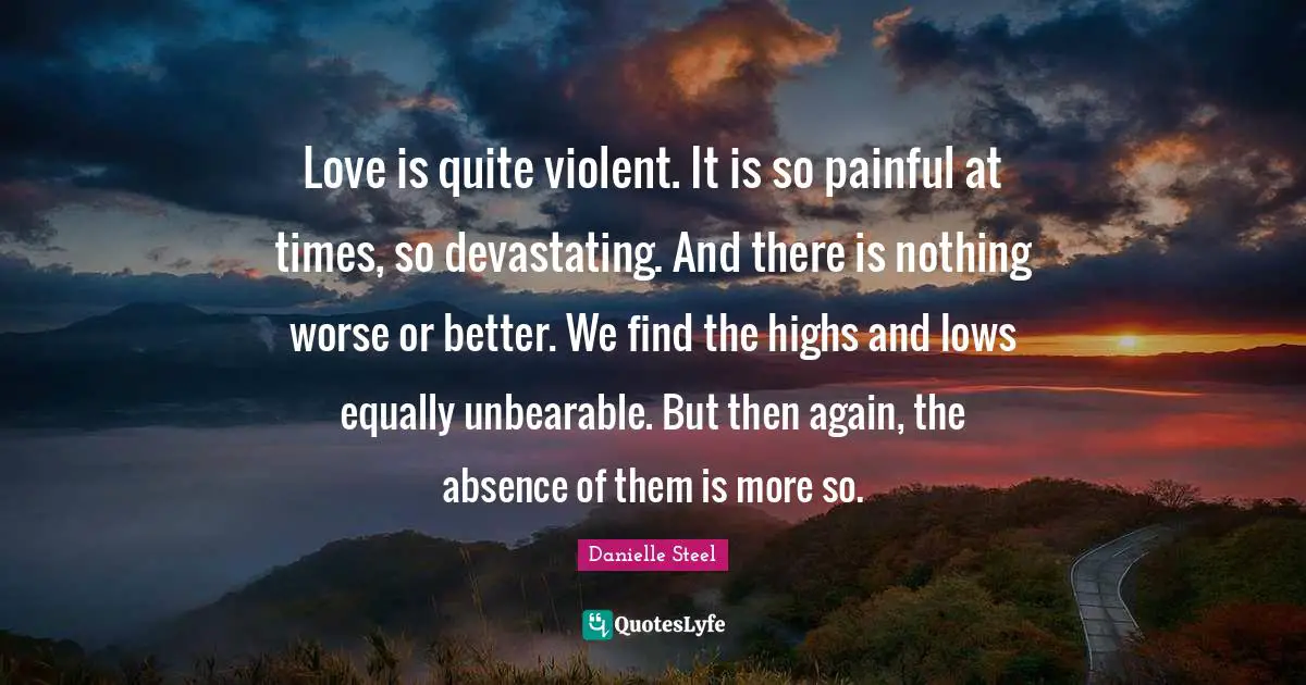 Love is quite violent. It is so painful at times, so devastating. And there is nothing worse or better. We find the highs and lows equally unbearable. But then again, the absence of them is more so.