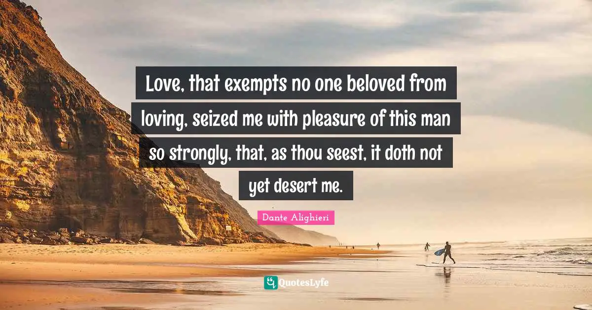Love, that exempts no one beloved from loving, seized me with pleasure of this man so strongly, that, as thou seest, it doth not yet desert me.