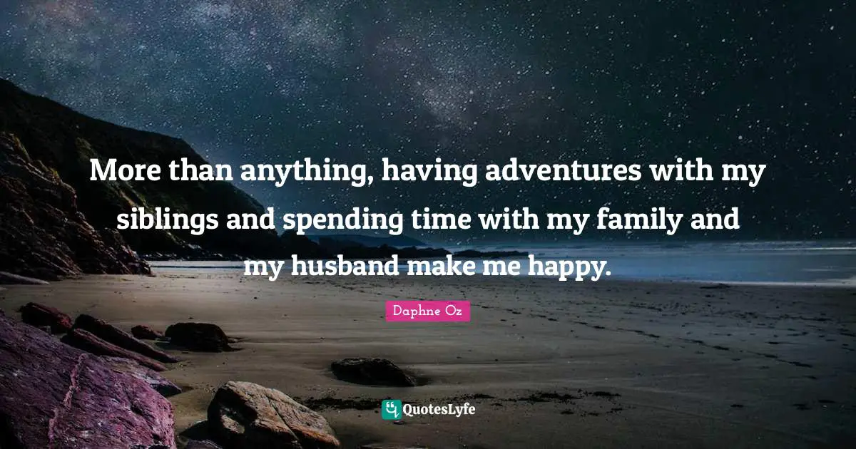 More than anything, having adventures with my siblings and spending time with my family and my husband make me happy.