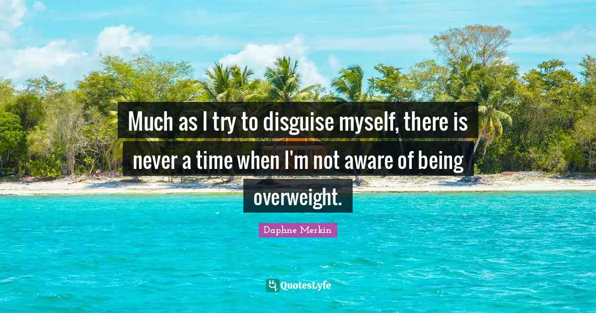 Much as I try to disguise myself, there is never a time when I'm not aware of being overweight.