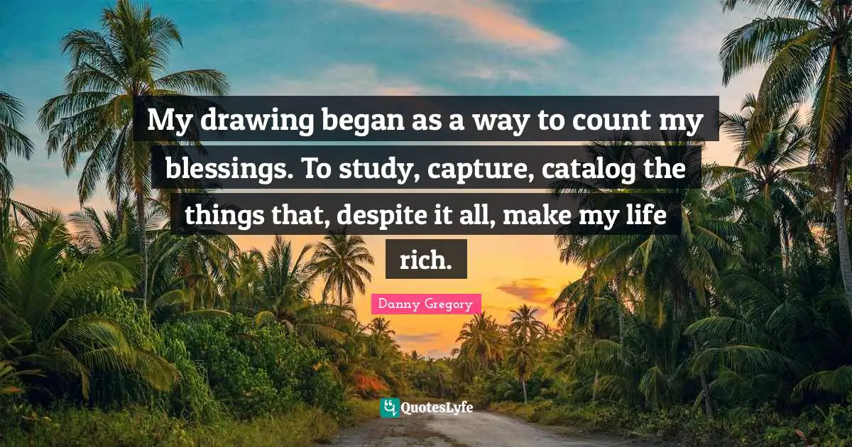 My drawing began as a way to count my blessings. To study, capture, catalog the things that, despite it all, make my life rich.