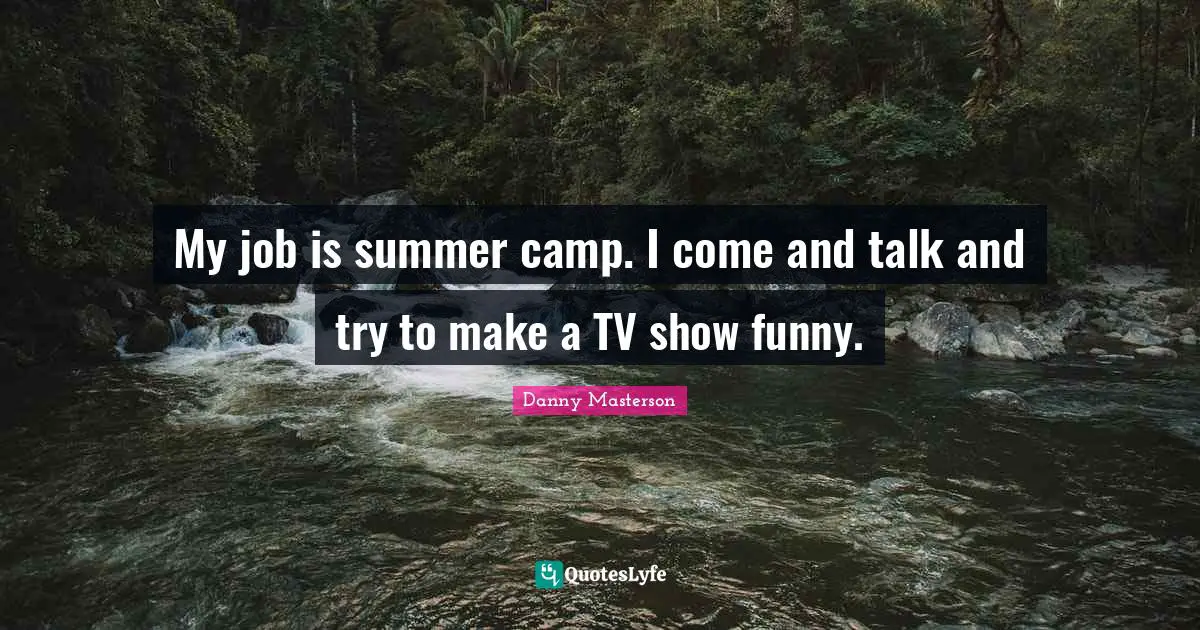 My job is summer camp. I come and talk and try to make a TV show funny.