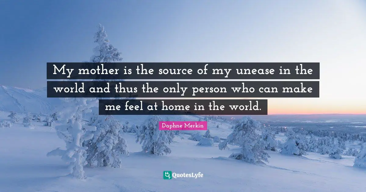 My mother is the source of my unease in the world and thus the only person who can make me feel at home in the world.