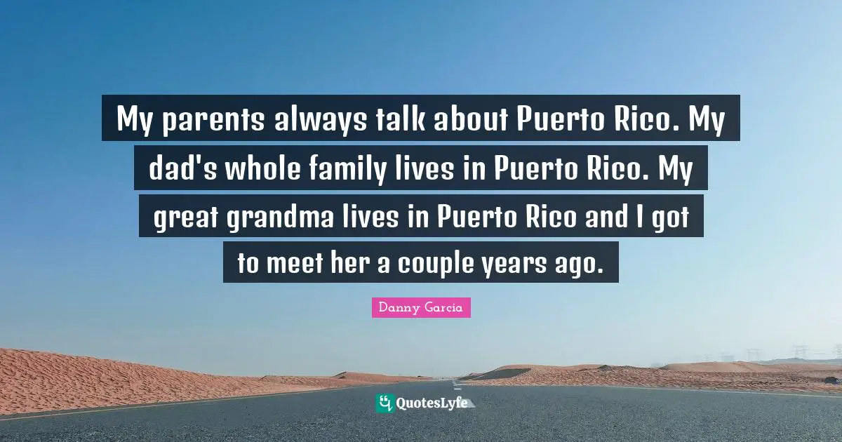 My parents always talk about Puerto Rico. My dad's whole family lives in Puerto Rico. My great grandma lives in Puerto Rico and I got to meet her a couple years ago.