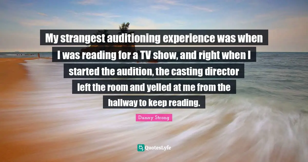 My strangest auditioning experience was when I was reading for a TV show, and right when I started the audition, the casting director left the room and yelled at me from the hallway to keep reading.