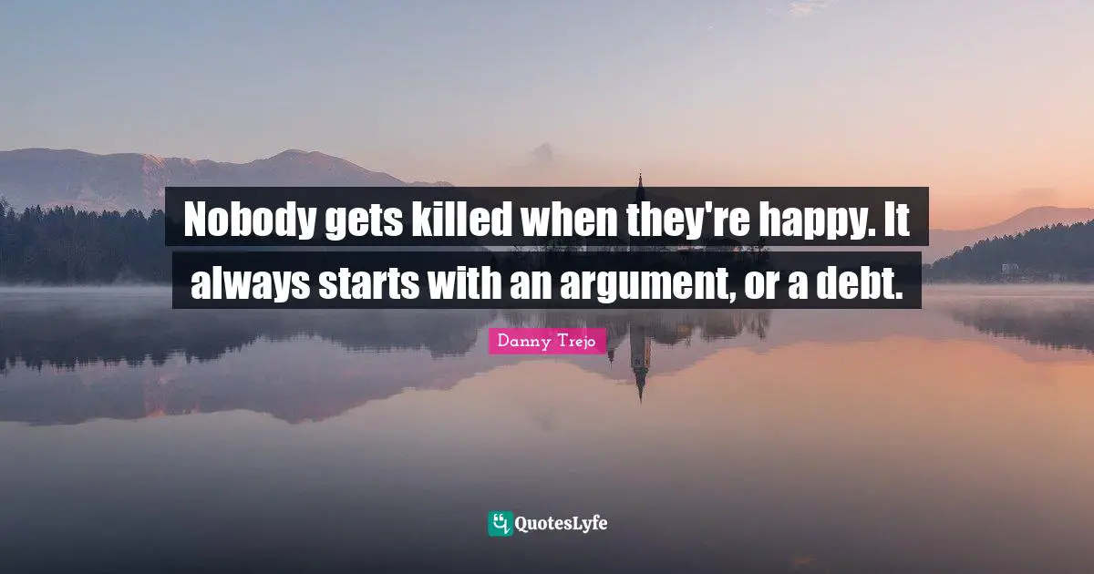 Nobody gets killed when they're happy. It always starts with an argument, or a debt.
