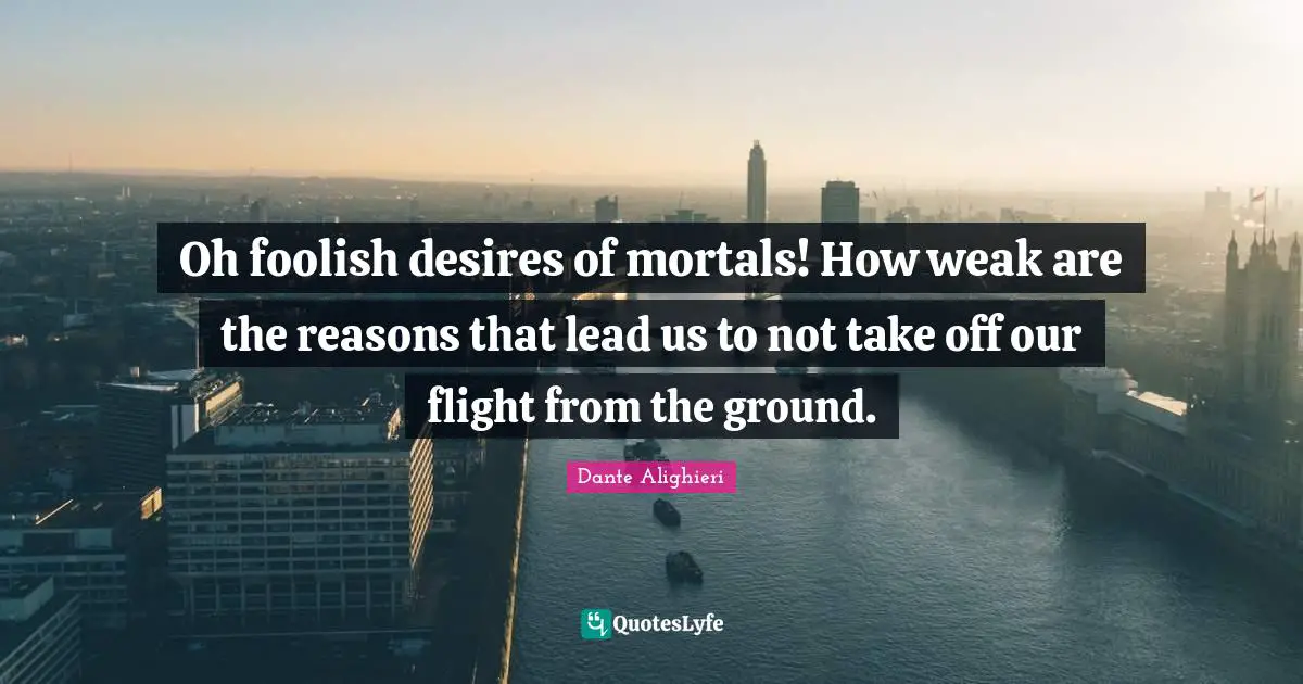 Oh foolish desires of mortals! How weak are the reasons that lead us to not take off our flight from the ground.
