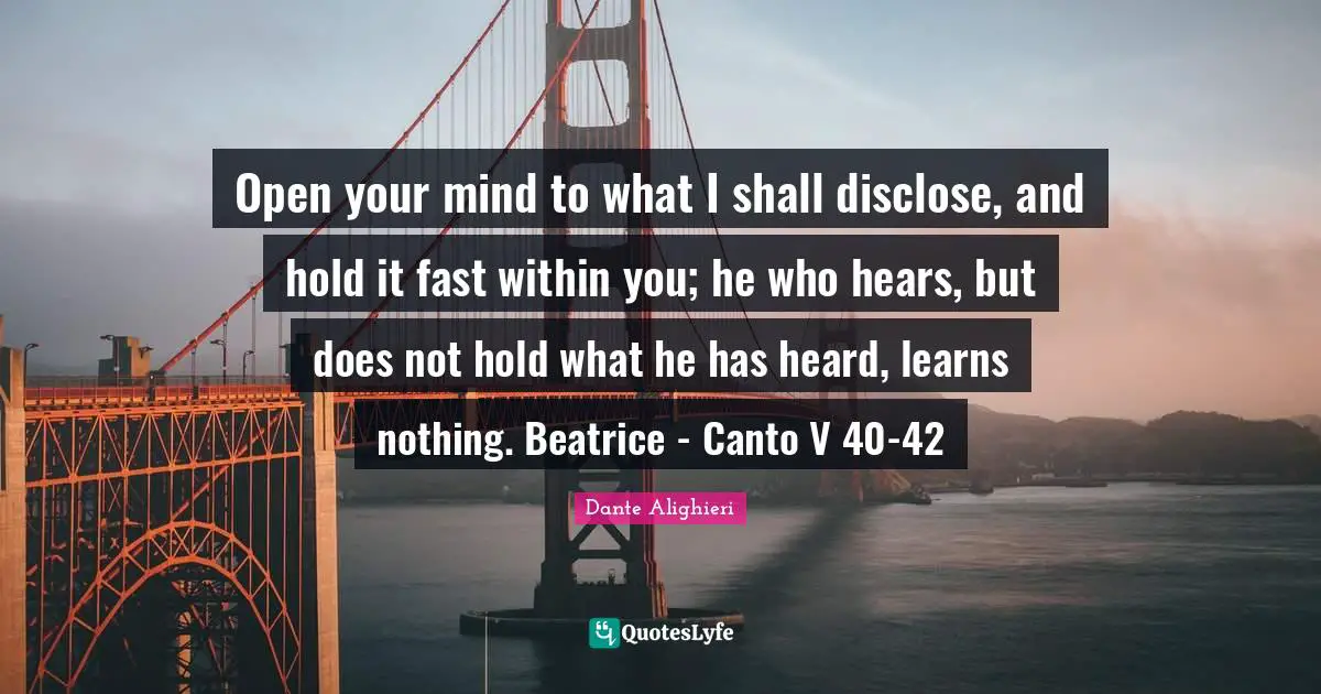 Open your mind to what I shall disclose, and hold it fast within you; he who hears, but does not hold what he has heard, learns nothing. Beatrice - Canto V 40-42