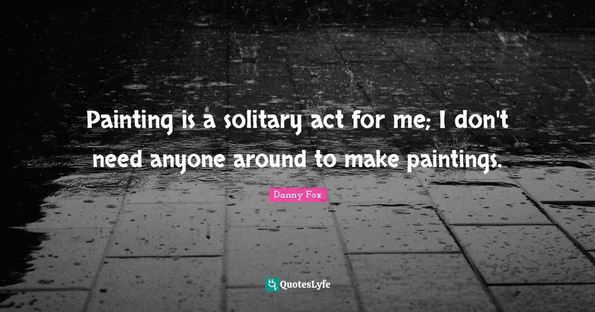 Painting is a solitary act for me; I don't need anyone around to make paintings.
