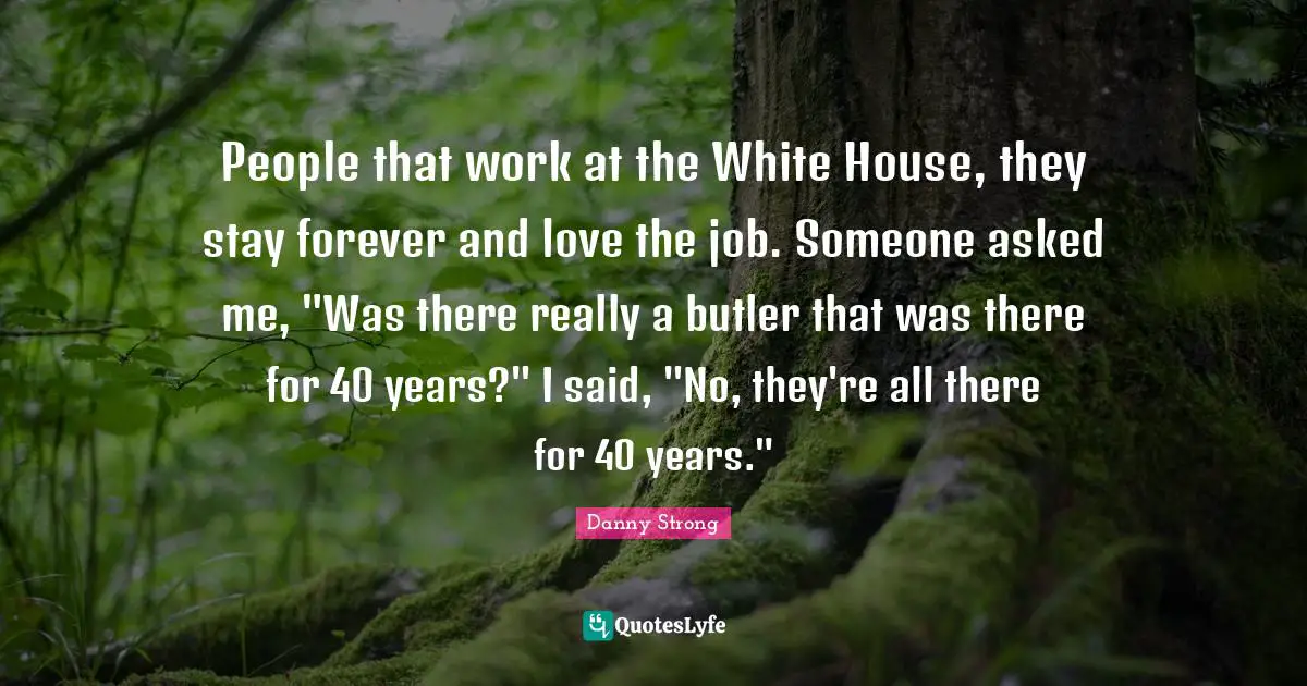 Danny Strong Quotes: "People that work at the White House, they stay forever and love the job. Someone asked me, "Was there really a butler that was there for 40 years?" I said, "No, they're all there for 40 years.""