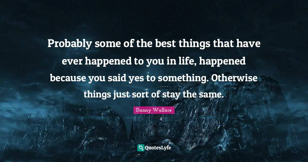 Danny Wallace Quotes: "Probably some of the best things that have ever happened to you in life, happened because you said yes to something. Otherwise things just sort of stay the same."