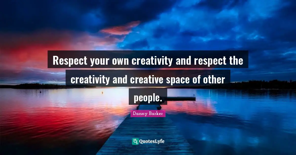 Respect your own creativity and respect the creativity and creative space of other people.