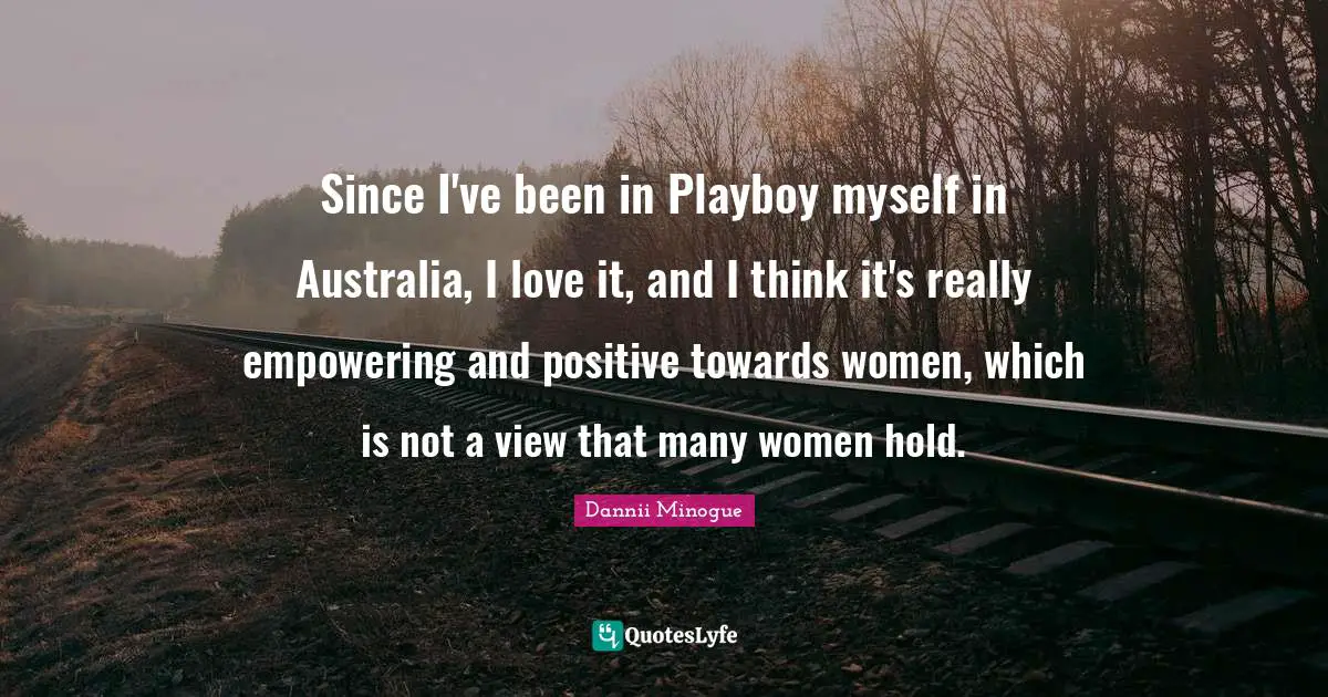 Since I've been in Playboy myself in Australia, I love it, and I think it's really empowering and positive towards women, which is not a view that many women hold.