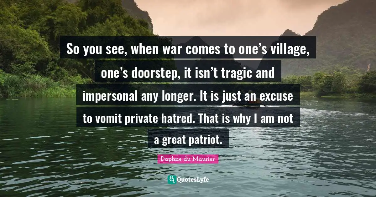 So you see, when war comes to one’s village, one’s doorstep, it isn’t tragic and impersonal any longer. It is just an excuse to vomit private hatred. That is why I am not a great patriot.
