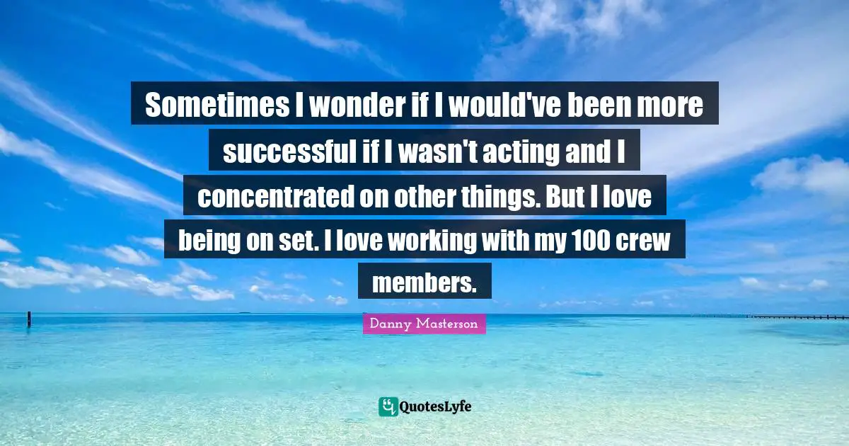 Sometimes I wonder if I would've been more successful if I wasn't acting and I concentrated on other things. But I love being on set. I love working with my 100 crew members.