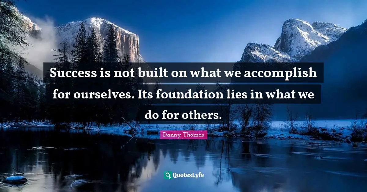 Success is not built on what we accomplish for ourselves. Its foundation lies in what we do for others.