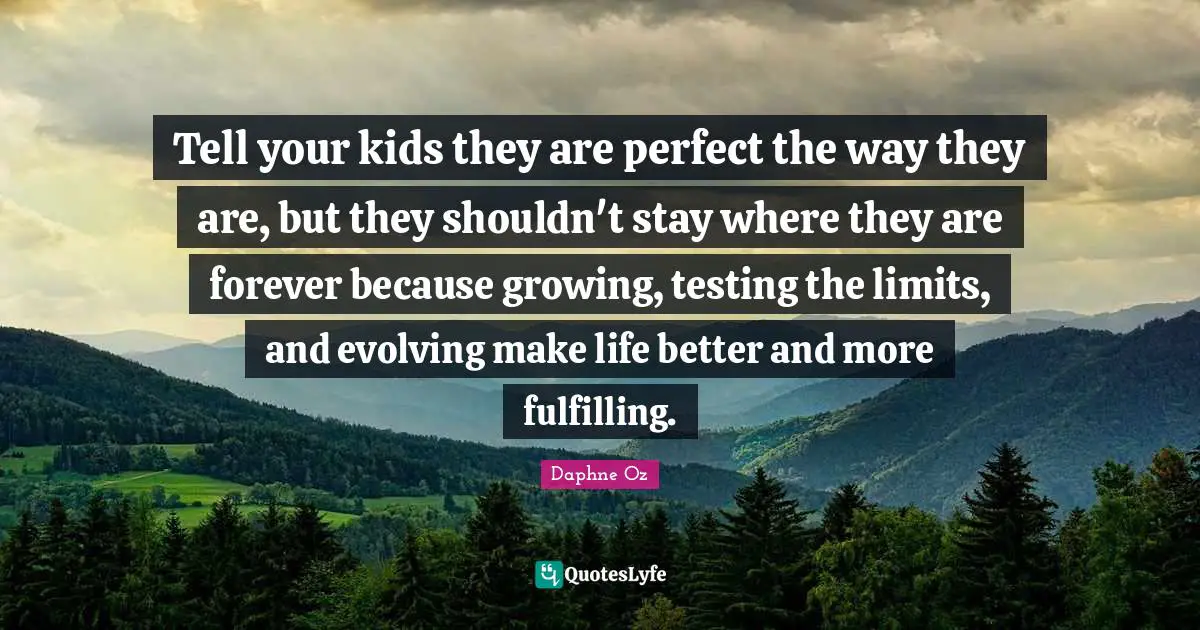 Tell your kids they are perfect the way they are, but they shouldn't stay where they are forever because growing, testing the limits, and evolving make life better and more fulfilling.