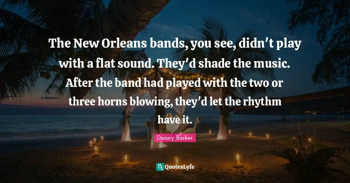 The New Orleans bands, you see, didn't play with a flat sound. They'd shade the music. After the band had played with the two or three horns blowing, they'd let the rhythm have it.