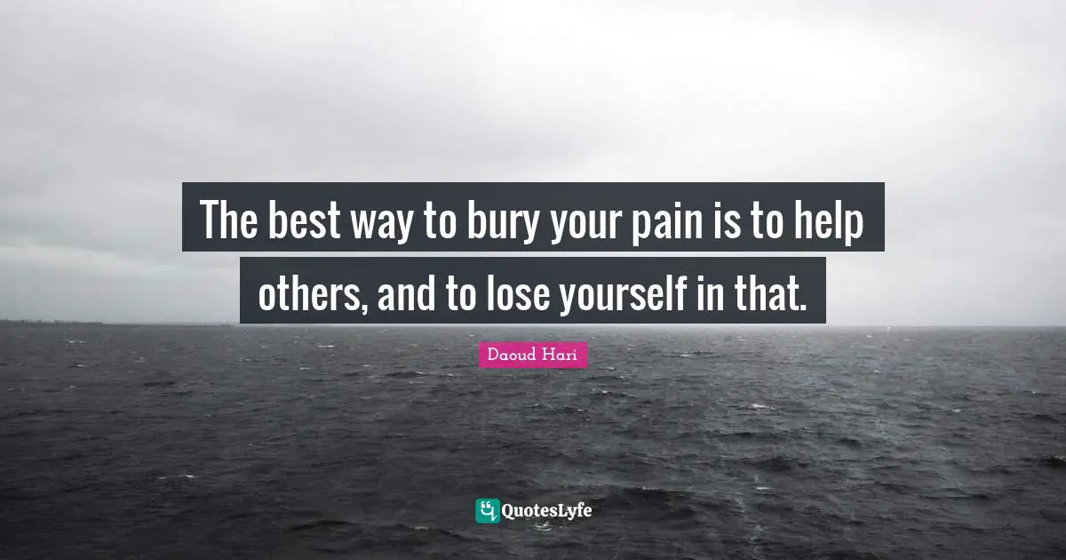 The best way to bury your pain is to help others, and to lose yourself in that.