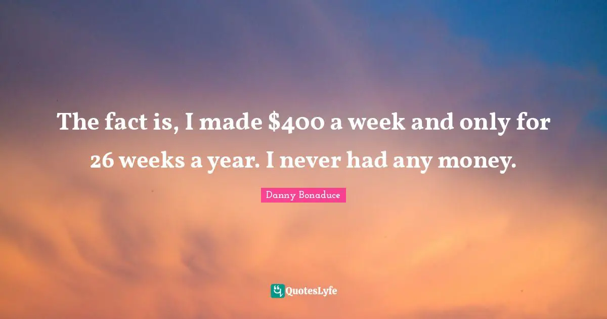 The fact is, I made $400 a week and only for 26 weeks a year. I never had any money.