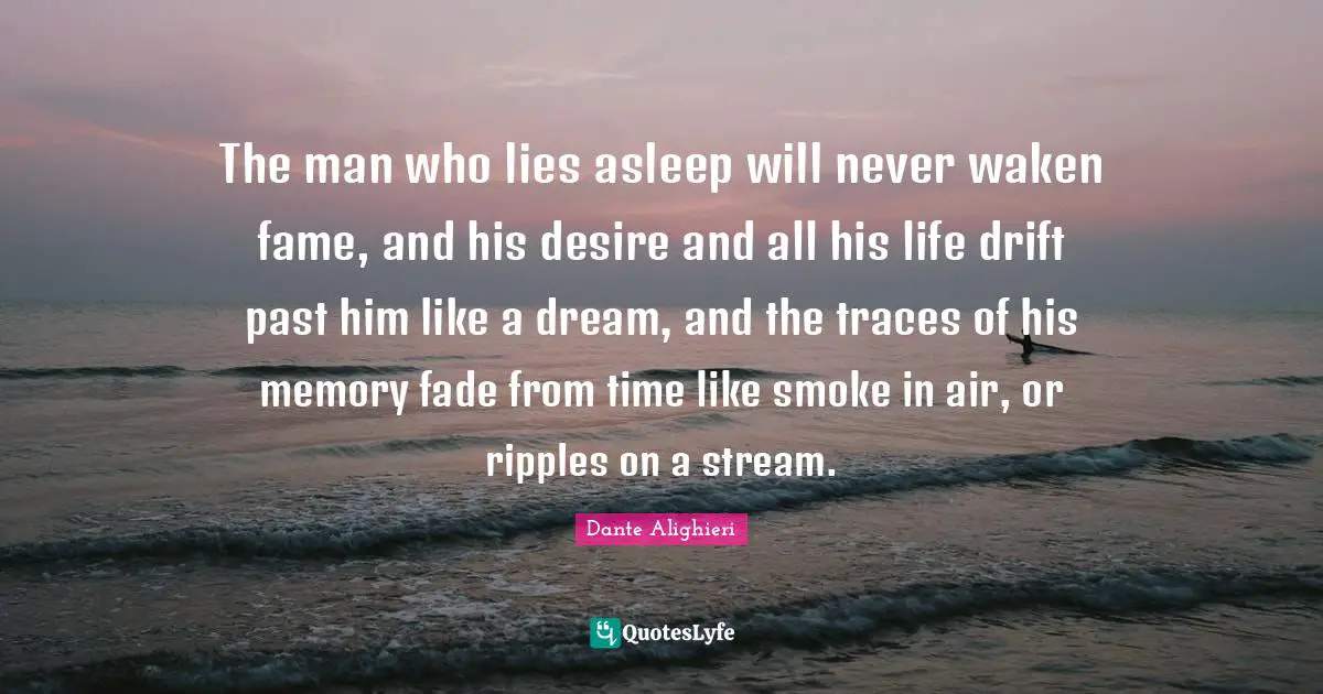 Dante Alighieri Quotes: "The man who lies asleep will never waken fame, and his desire and all his life drift past him like a dream, and the traces of his memory fade from time like smoke in air, or ripples on a stream."