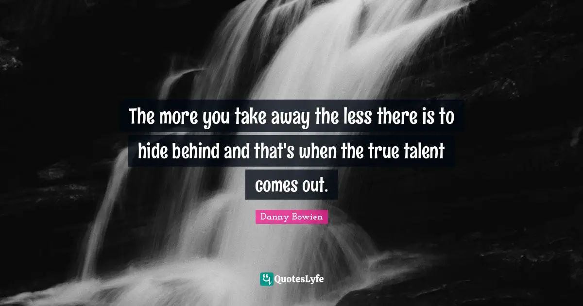 The more you take away the less there is to hide behind and that's when the true talent comes out.