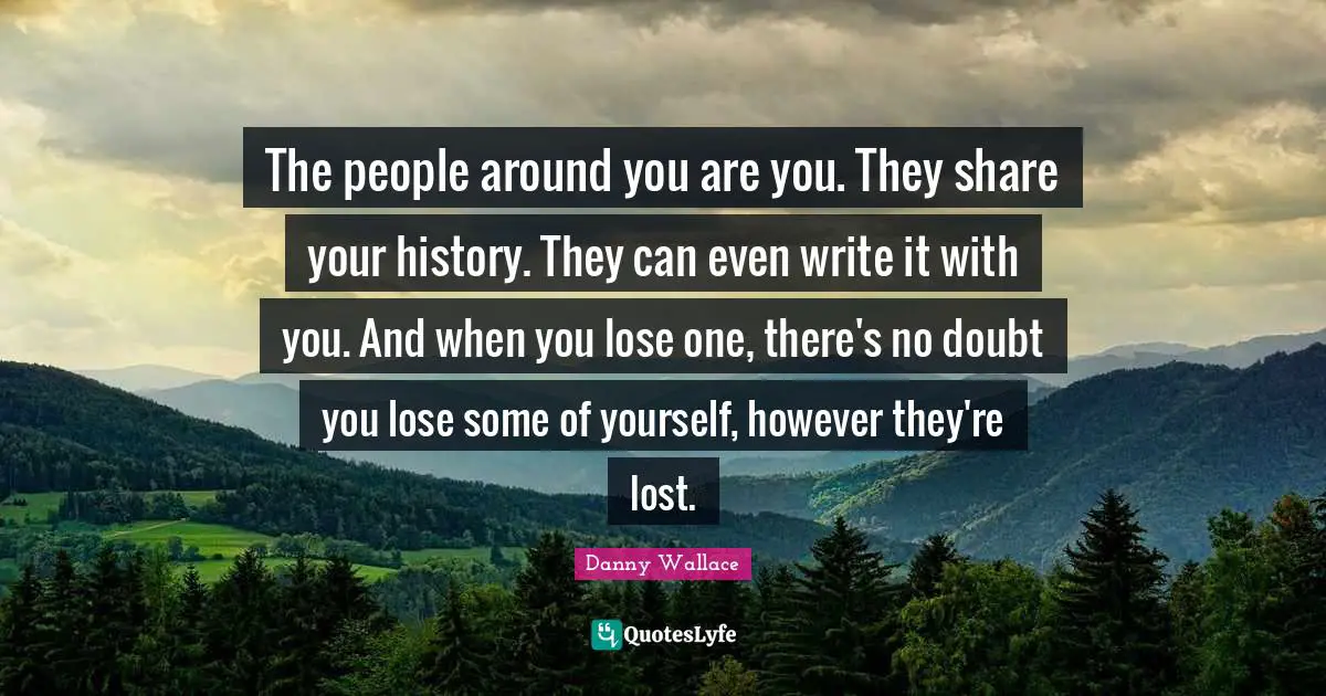 Danny Wallace Quotes: "The people around you are you. They share your history. They can even write it with you. And when you lose one, there's no doubt you lose some of yourself, however they're lost."