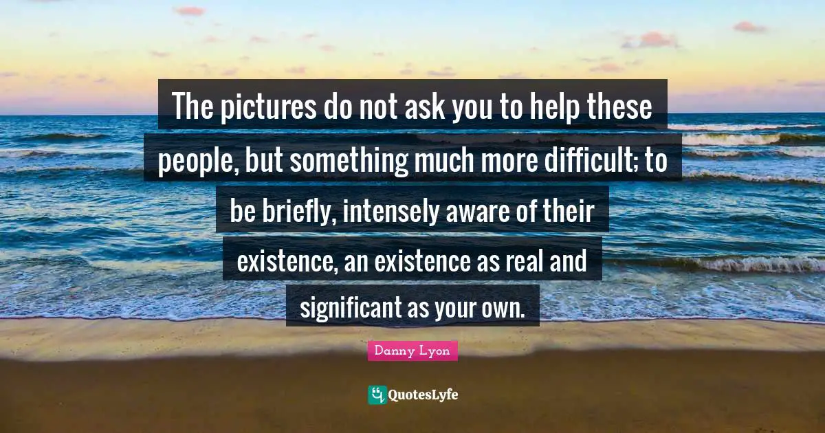 The pictures do not ask you to help these people, but something much more difficult; to be briefly, intensely aware of their existence, an existence as real and significant as your own.