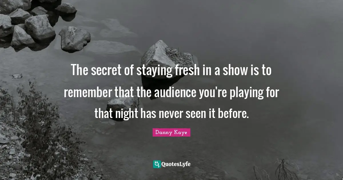 The secret of staying fresh in a show is to remember that the audience you're playing for that night has never seen it before.