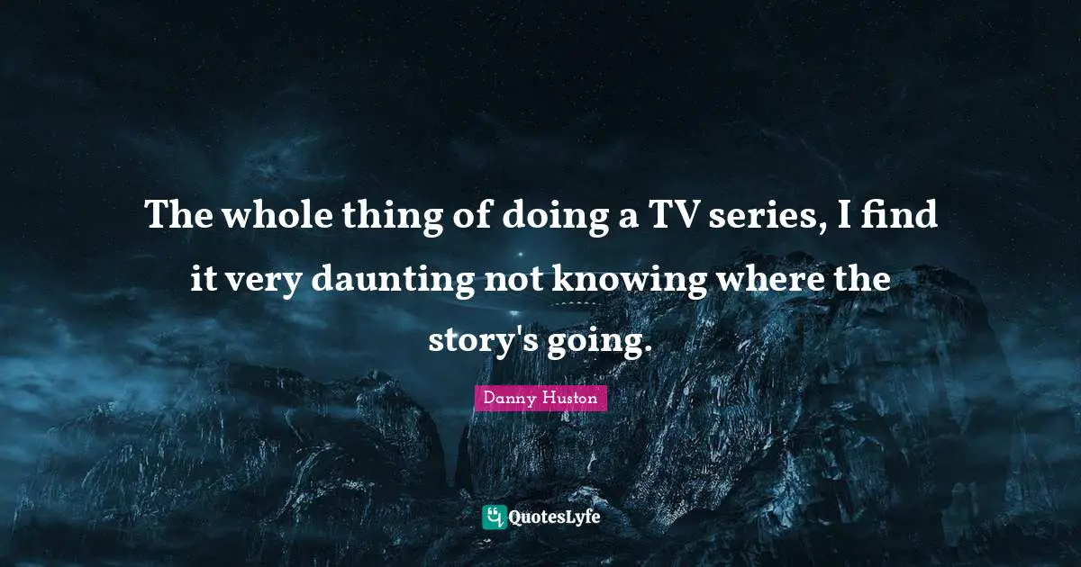 The whole thing of doing a TV series, I find it very daunting not knowing where the story's going.