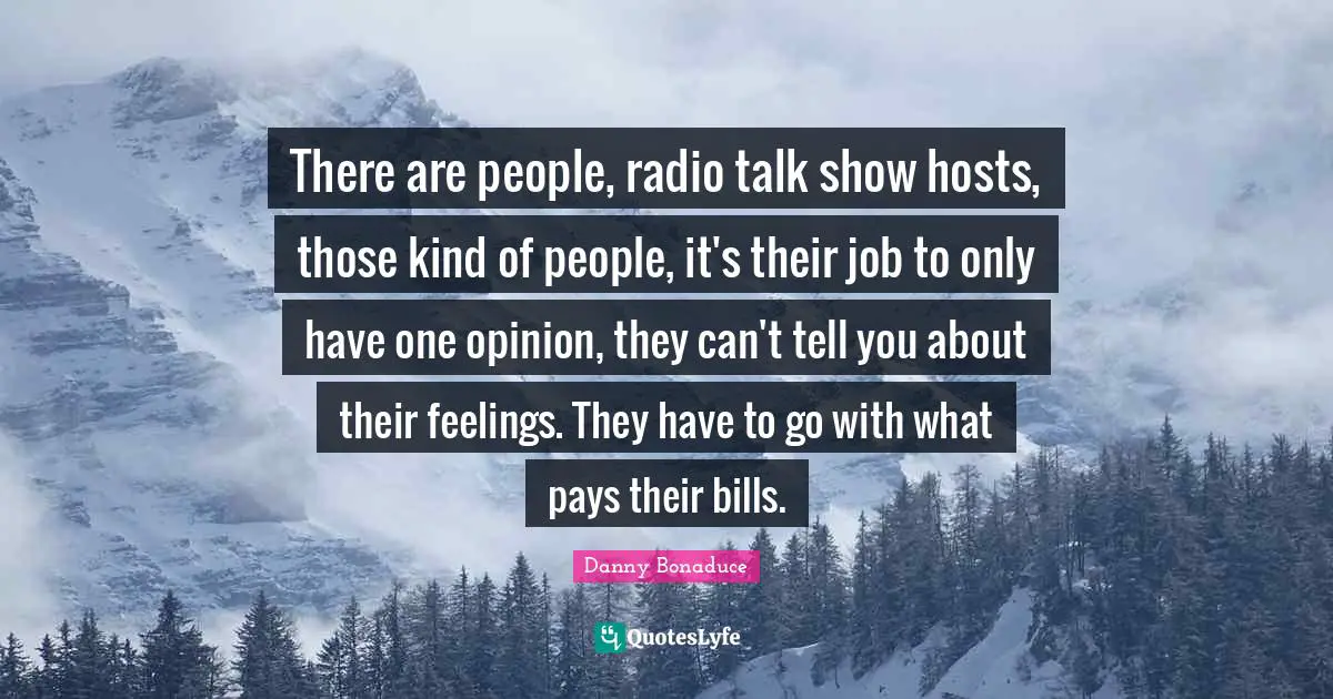 There are people, radio talk show hosts, those kind of people, it's their job to only have one opinion, they can't tell you about their feelings. They have to go with what pays their bills.
