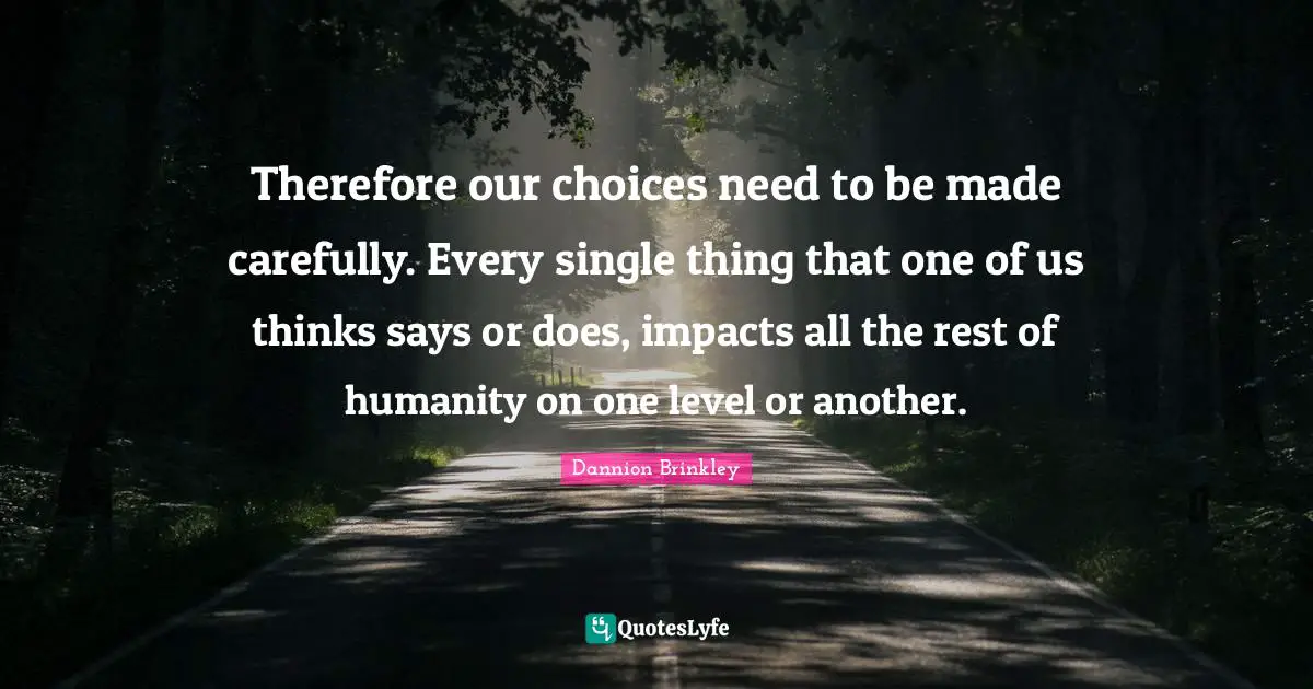 Our Choices Quotes: "Therefore our choices need to be made carefully. Every single thing that one of us thinks says or does, impacts all the rest of humanity on one level or another."