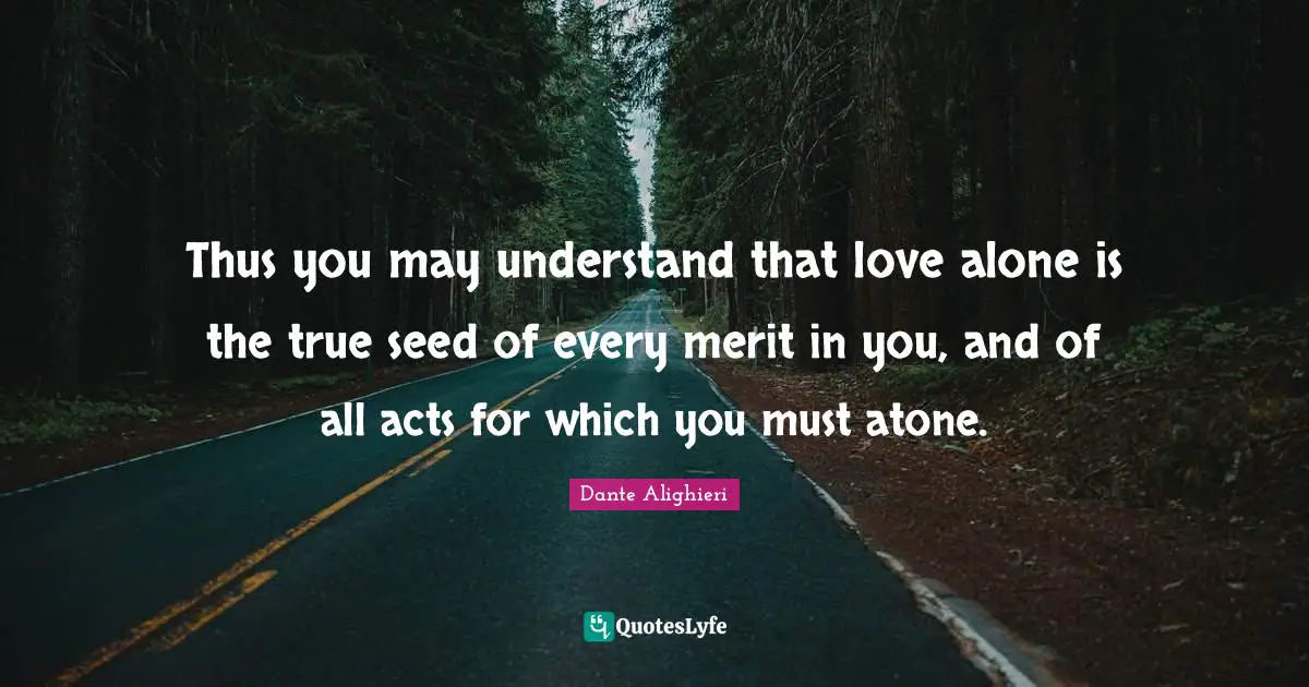 Dante Alighieri Quotes: "Thus you may understand that love alone is the true seed of every merit in you, and of all acts for which you must atone."