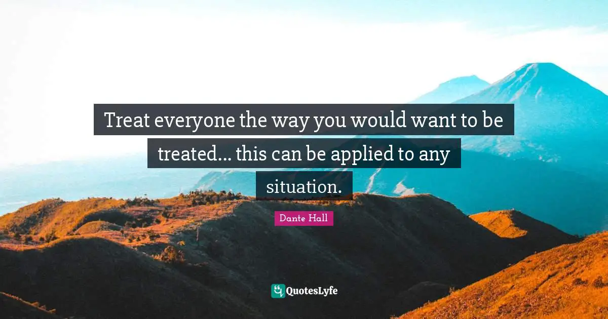 Treat everyone the way you would want to be treated... this can be applied to any situation.