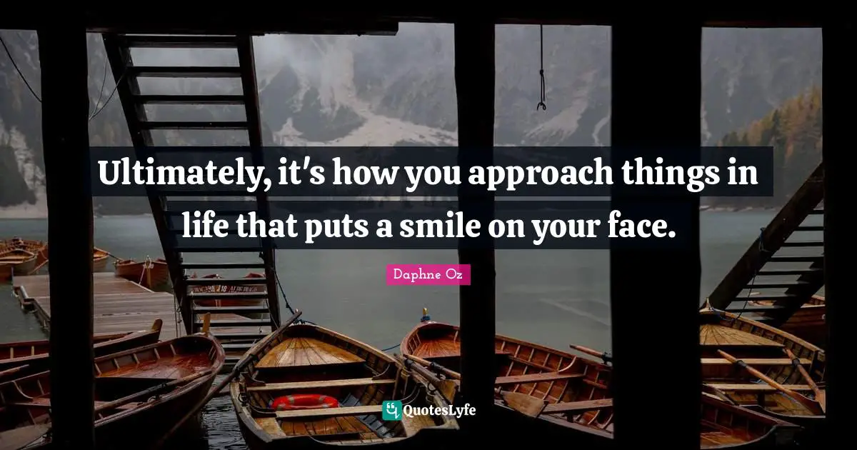 Ultimately, it's how you approach things in life that puts a smile on your face.