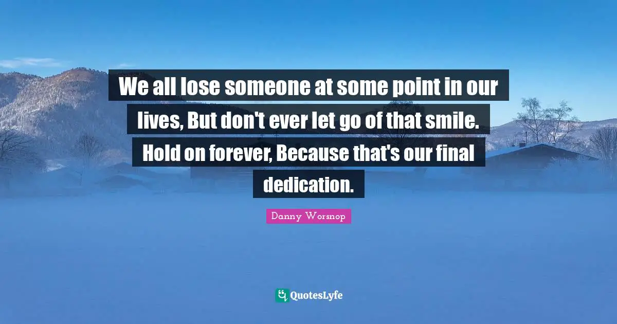 Dedication Quotes: "We all lose someone at some point in our lives, But don't ever let go of that smile. Hold on forever, Because that's our final dedication."