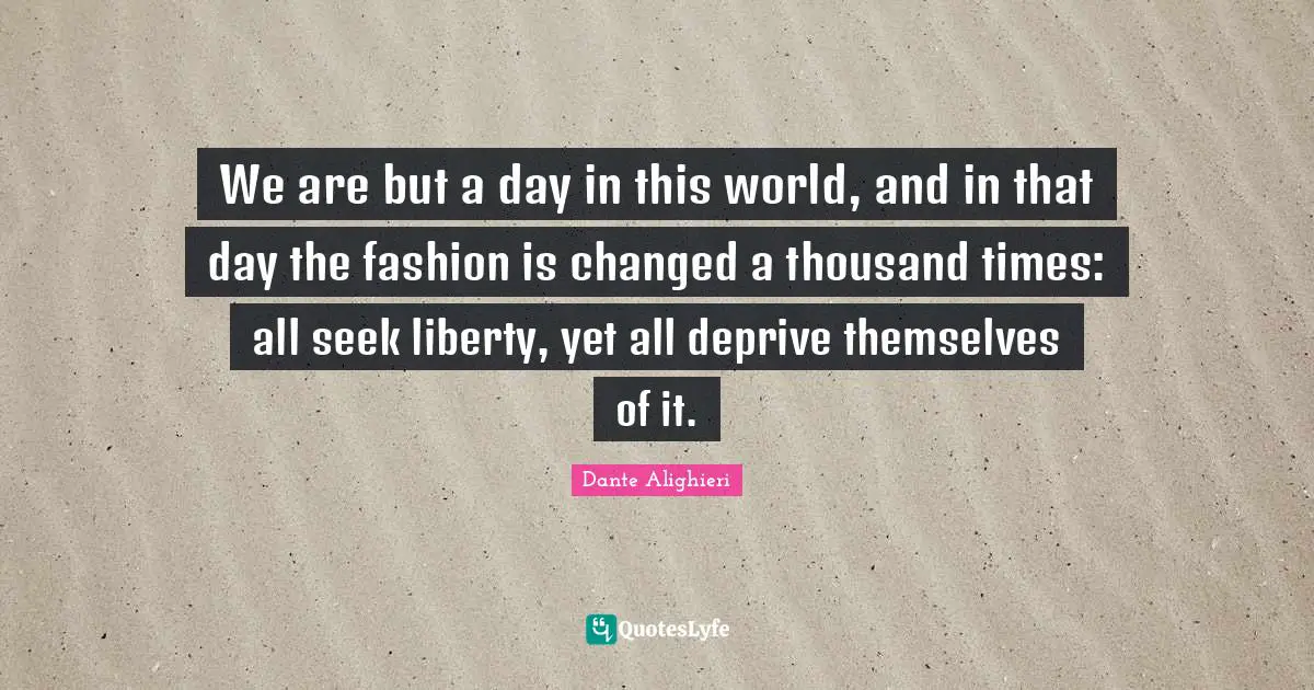 We are but a day in this world, and in that day the fashion is changed a thousand times: all seek liberty, yet all deprive themselves of it.
