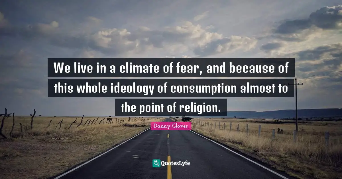 We live in a climate of fear, and because of this whole ideology of consumption almost to the point of religion.